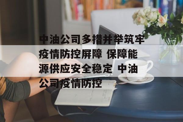 中油公司多措并举筑牢疫情防控屏障 保障能源供应安全稳定 中油公司疫情防控 中油公司多措并举筑牢疫情防控屏障 保障能源供应安全稳定 中油公司疫情防控